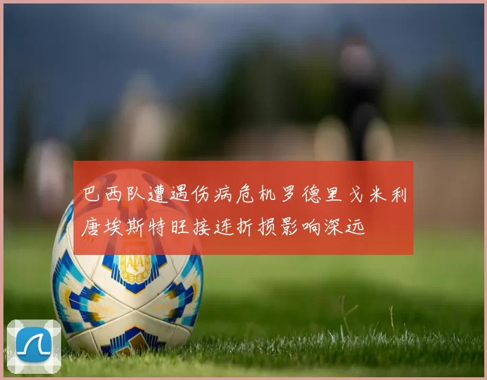 巴西队遭遇伤病危机罗德里戈米利唐埃斯特旺接连折损影响深远