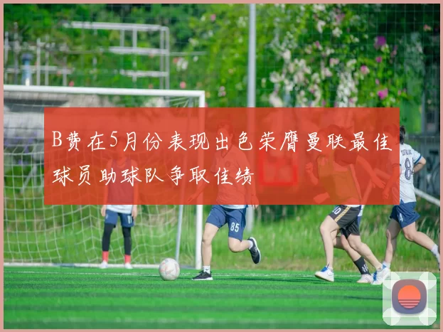 B费在5月份表现出色荣膺曼联最佳球员助球队争取佳绩