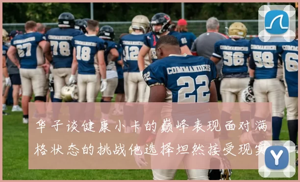 华子谈健康小卡的巅峰表现面对满格状态的挑战他选择坦然接受现实