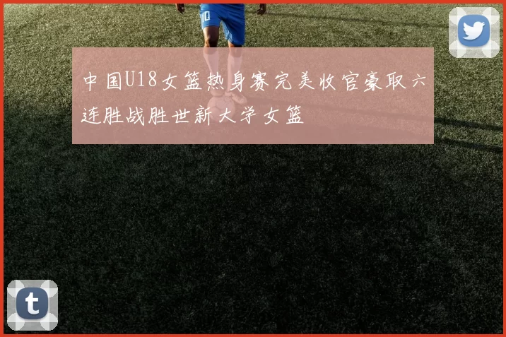 中国U18女篮热身赛完美收官豪取六连胜战胜世新大学女篮