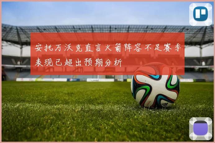 安托万沃克直言火箭阵容不足赛季表现已超出预期分析