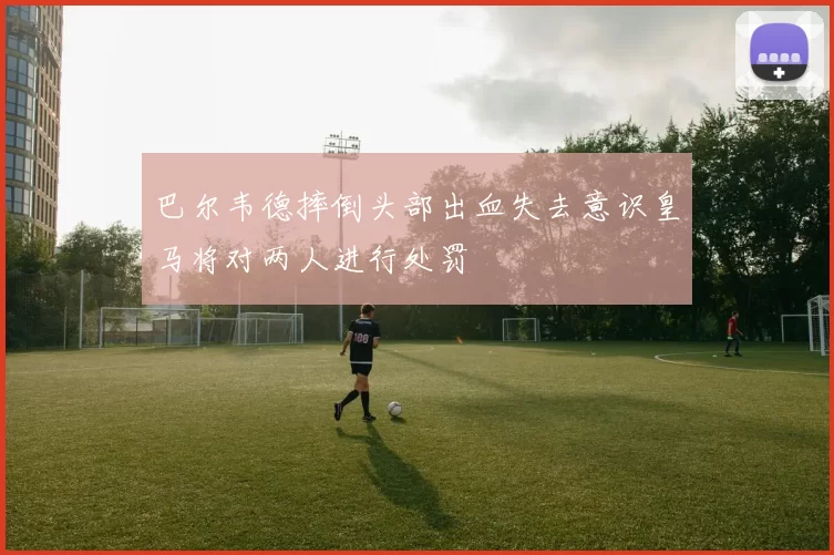 巴尔韦德摔倒头部出血失去意识皇马将对两人进行处罚