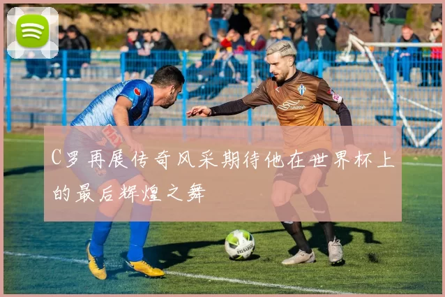 C罗再展传奇风采期待他在世界杯上的最后辉煌之舞