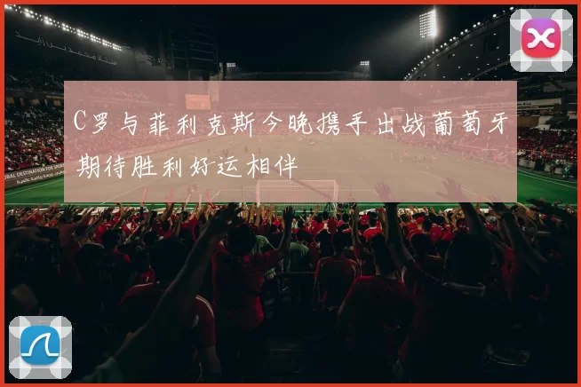 C罗与菲利克斯今晚携手出战葡萄牙期待胜利好运相伴