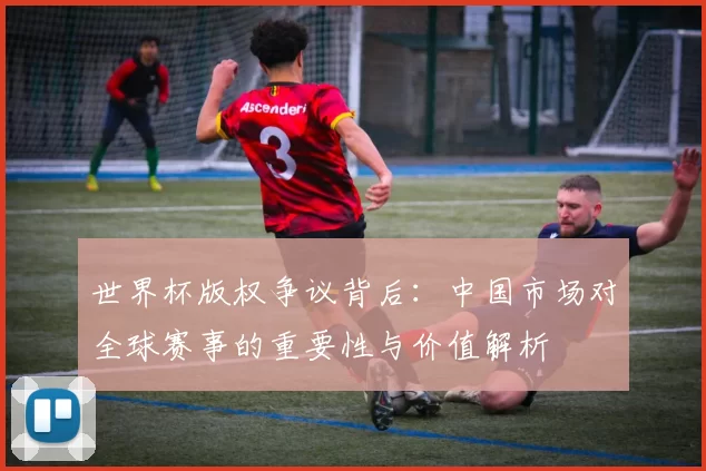 世界杯版权争议背后：中国市场对全球赛事的重要性与价值解析