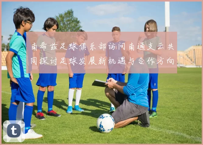 南希兹足球俱乐部访问南通支云共同探讨足球发展新机遇与合作方向