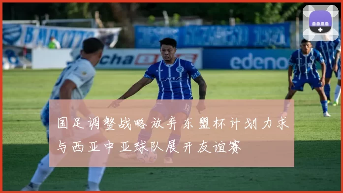 国足调整战略放弃东盟杯计划力求与西亚中亚球队展开友谊赛