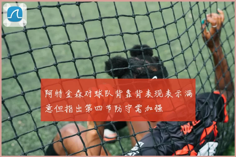 阿特金森对球队背靠背表现表示满意但指出第四节防守需加强
