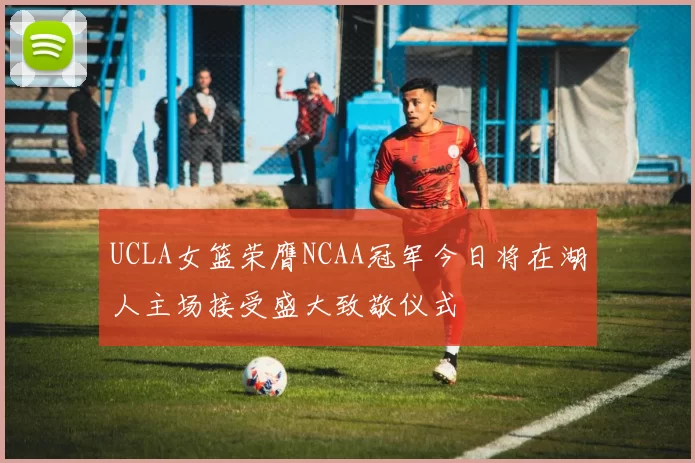 UCLA女篮荣膺NCAA冠军今日将在湖人主场接受盛大致敬仪式