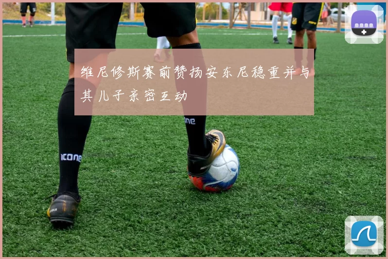 维尼修斯赛前赞扬安东尼稳重并与其儿子亲密互动
