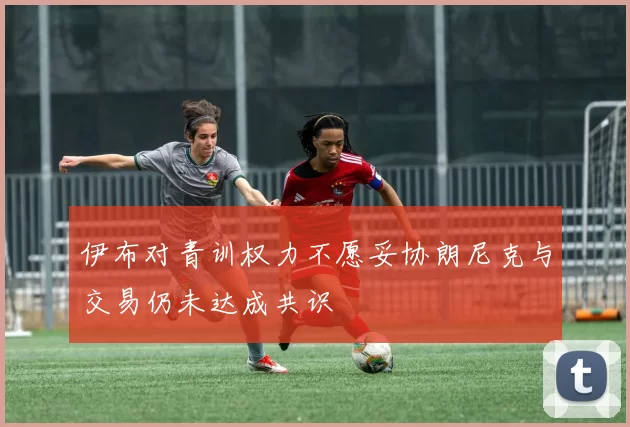 伊布对青训权力不愿妥协朗尼克与交易仍未达成共识