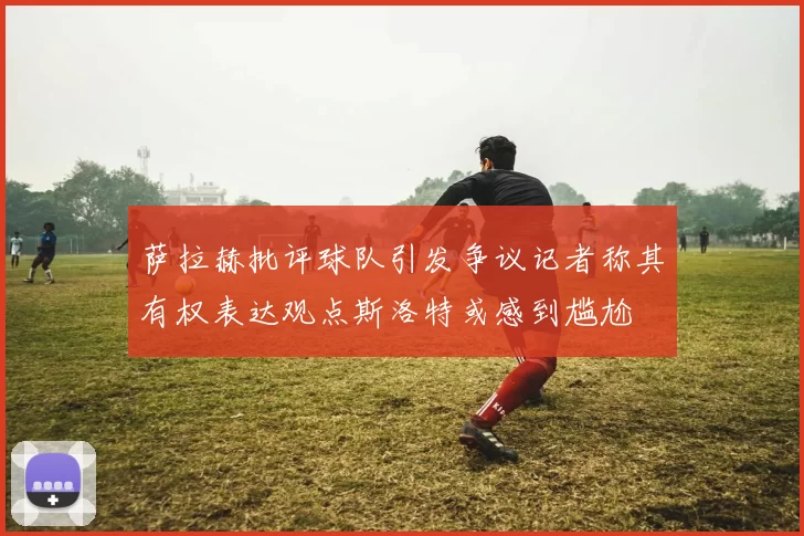 萨拉赫批评球队引发争议记者称其有权表达观点斯洛特或感到尴尬